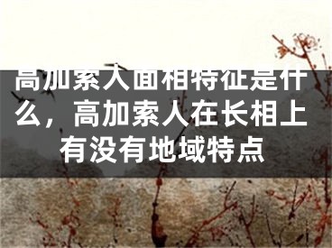 高加索人面相特征是什么，高加索人在长相上有没有地域特点