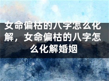 女命偏枯的八字怎么化解，女命偏枯的八字怎么化解婚姻