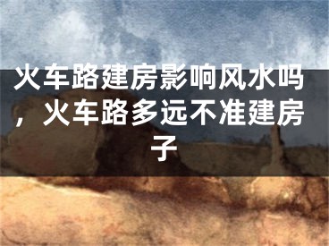 火车路建房影响风水吗,火车路多远不准建房子