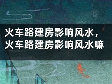 火车路建房影响风水,火车路建房影响风水嘛