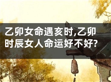 乙卯女命遇亥时,乙卯时辰女人命运好不好?