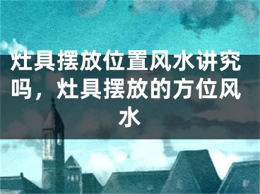 灶具摆放位置风水讲究吗,灶具摆放的方位风水