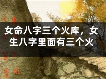 女命八字三个火库,女生八字里面有三个火