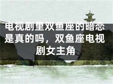 电视剧里双鱼座的暗恋是真的吗,双鱼座电视剧女主角
