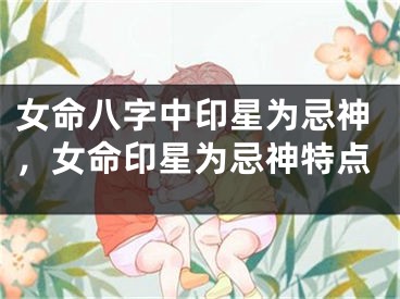女命八字中印星为忌神，女命印星为忌神特点