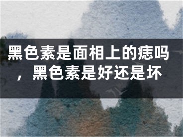 黑色素是面相上的痣吗,黑色素是好还是坏