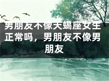 男朋友不像天蝎座女生正常吗，男朋友不像男朋友