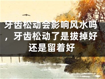 牙齿松动会影响风水吗,牙齿松动了是拔掉好还是留着好