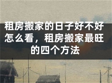 租房搬家的日子好不好怎么看,租房搬家最旺的四个方法