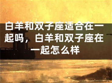 白羊和双子座适合在一起吗，白羊和双子座在一起怎么样