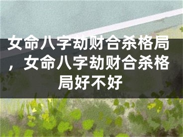 女命八字劫财合杀格局,女命八字劫财合杀格局好不好