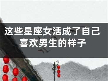 这些星座女活成了自己喜欢男生的样子