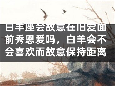 白羊座会故意在旧爱面前秀恩爱吗,白羊会不会喜欢而故意保持距离