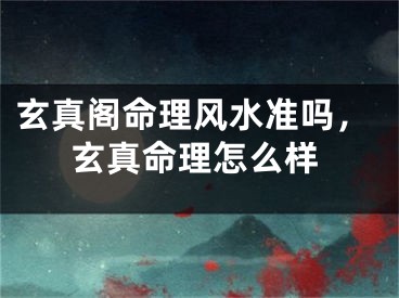 玄真阁命理风水准吗，玄真命理怎么样