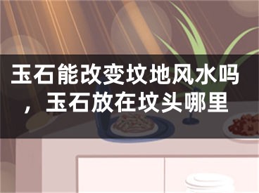 玉石能改变坟地风水吗，玉石放在坟头哪里