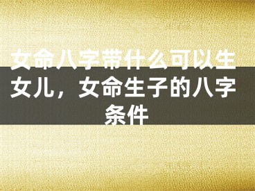 女命八字带什么可以生女儿,女命生子的八字条件