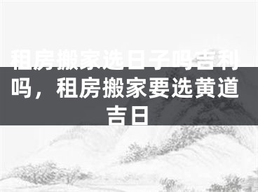 租房搬家选日子吗吉利吗，租房搬家要选黄道吉日