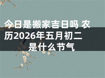今日是搬家吉日吗 农历2026年五月初二是什么节气