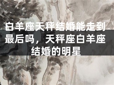 白羊座天秤结婚能走到最后吗,天秤座白羊座结婚的明星