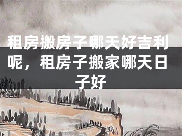 租房搬房子哪天好吉利呢，租房子搬家哪天日子好