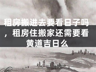 租房搬进去要看日子吗，租房住搬家还需要看黄道吉日么