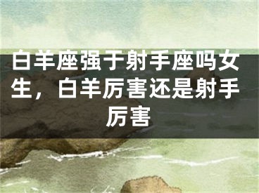 白羊座强于射手座吗女生，白羊厉害还是射手厉害