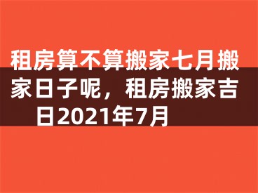 租房算不算搬家七月搬家日子呢，租房搬家吉日2021年7月