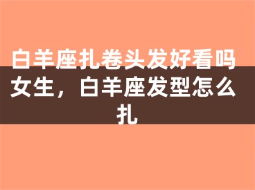 白羊座扎卷头发好看吗女生，白羊座发型怎么扎