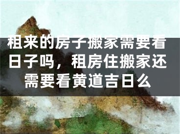 租来的房子搬家需要看日子吗，租房住搬家还需要看黄道吉日么