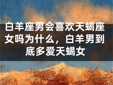 白羊座男会喜欢天蝎座女吗为什么，白羊男到底多爱天蝎女