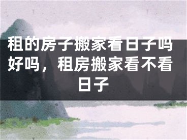 租的房子搬家看日子吗好吗，租房搬家看不看日子