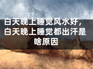 白天晚上睡觉风水好,白天晚上睡觉都出汗是啥原因