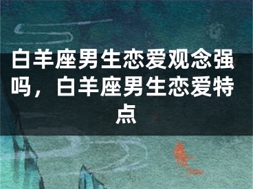 白羊座男生恋爱观念强吗，白羊座男生恋爱特点