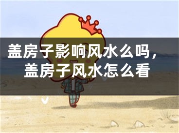 盖房子影响风水么吗，盖房子风水怎么看