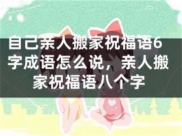 自己亲人搬家祝福语6字成语怎么说，亲人搬家祝福语八个字