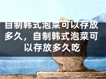 自制韩式泡菜可以存放多久，自制韩式泡菜可以存放多久吃