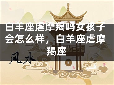 白羊座虐摩羯吗女孩子会怎么样，白羊座虐摩羯座