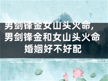 男剑锋金女山头火命,男剑锋金和女山头火命婚姻好不好配