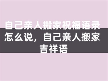 自己亲人搬家祝福语录怎么说,自己亲人搬家吉祥语