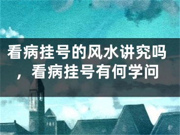 看病挂号的风水讲究吗，看病挂号有何学问