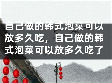 自己做的韩式泡菜可以放多久吃,自己做的韩式泡菜可以放多久吃了