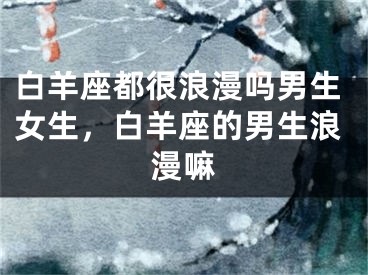 白羊座都很浪漫吗男生女生,白羊座的男生浪漫嘛