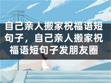 自己亲人搬家祝福语短句子,自己亲人搬家祝福语短句子发朋友圈