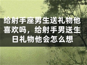 给射手座男生送礼物他喜欢吗，给射手男送生日礼物他会怎么想