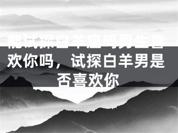 能试探白羊座吗男生喜欢你吗，试探白羊男是否喜欢你
