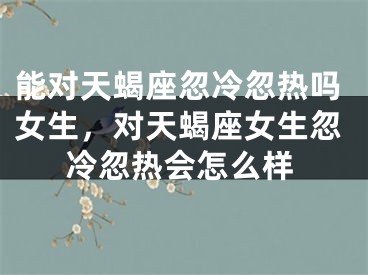 能对天蝎座忽冷忽热吗女生,对天蝎座女生忽冷忽热会怎么样