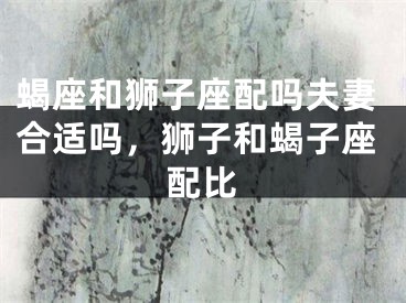蝎座和狮子座配吗夫妻合适吗,狮子和蝎子座配比