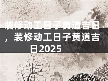 装修动工日子黄道吉日，装修动工日子黄道吉日2025