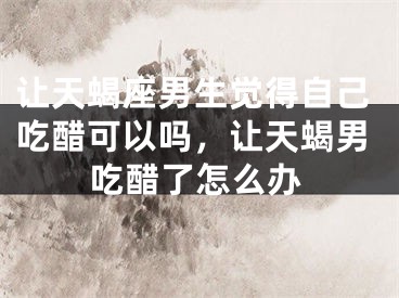 让天蝎座男生觉得自己吃醋可以吗，让天蝎男吃醋了怎么办