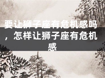 要让狮子座有危机感吗，怎样让狮子座有危机感